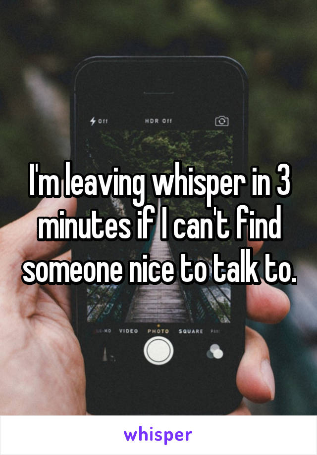 I'm leaving whisper in 3 minutes if I can't find someone nice to talk to.