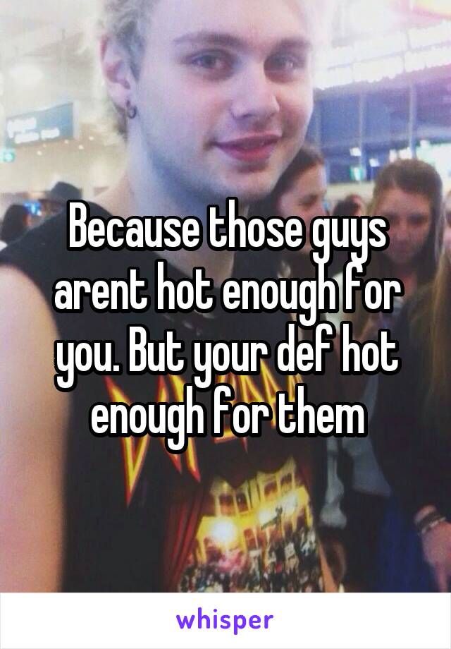 Because those guys arent hot enough for you. But your def hot enough for them