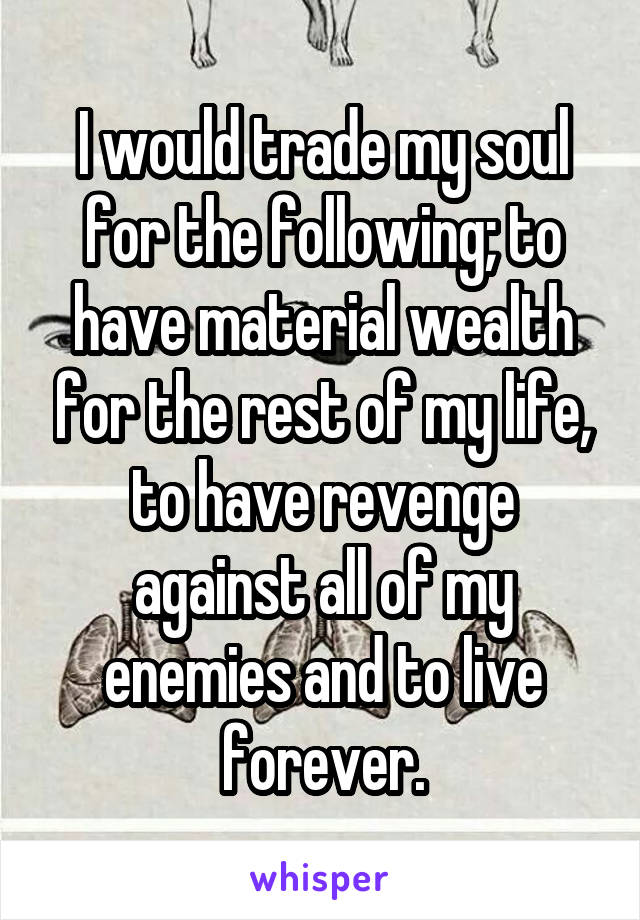 I would trade my soul for the following; to have material wealth for the rest of my life, to have revenge against all of my enemies and to live forever.
