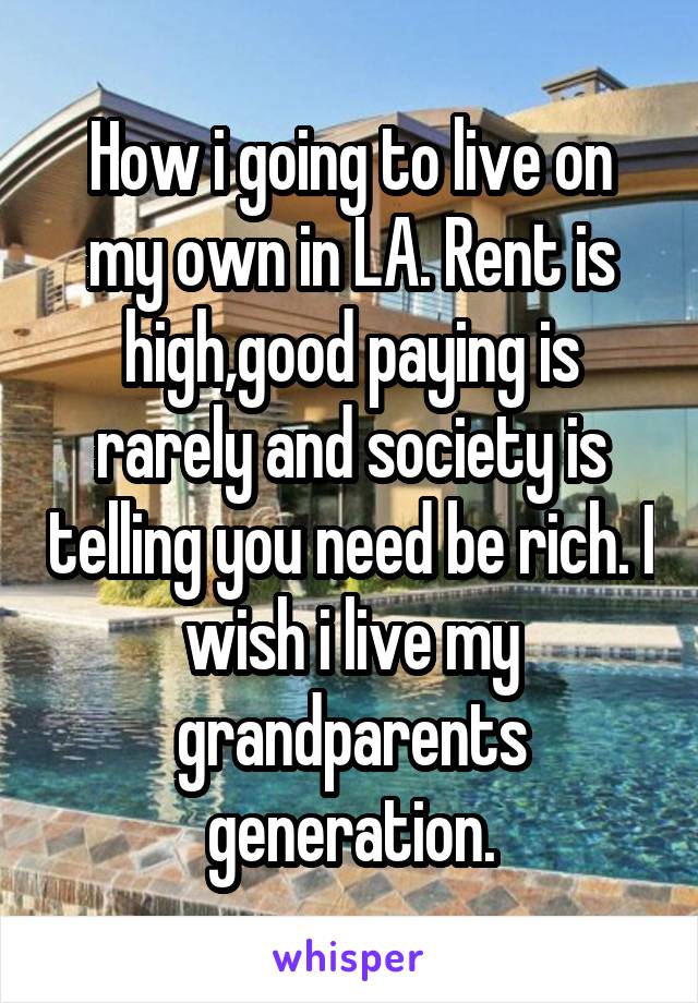 How i going to live on my own in LA. Rent is high,good paying is rarely and society is telling you need be rich. I wish i live my grandparents generation.