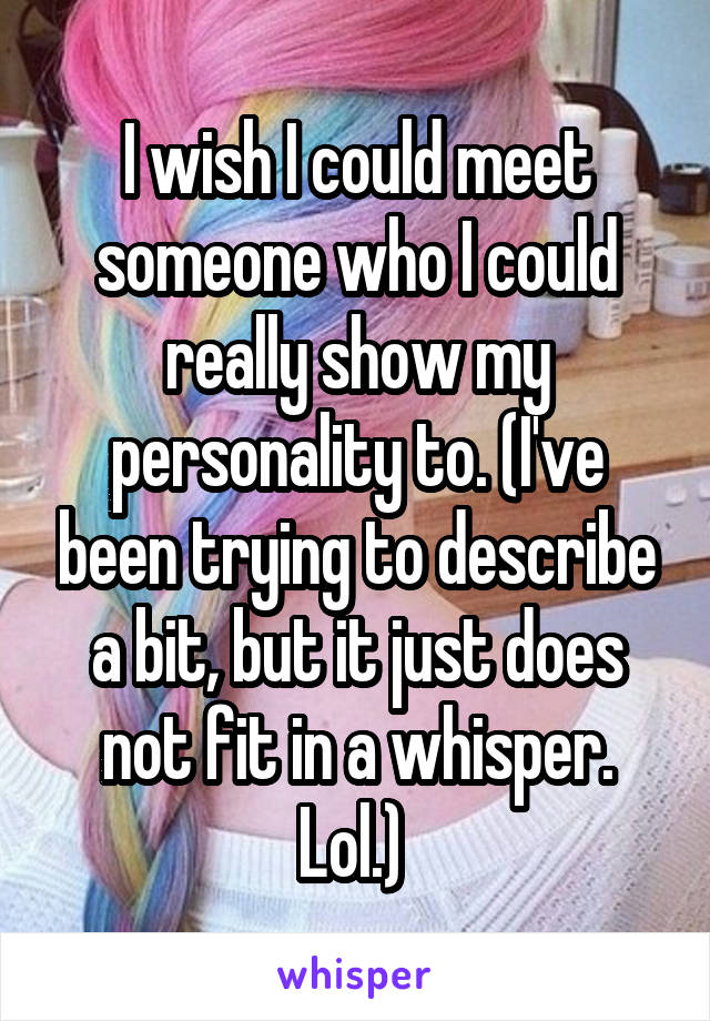 I wish I could meet someone who I could really show my personality to. (I've been trying to describe a bit, but it just does not fit in a whisper. Lol.) 