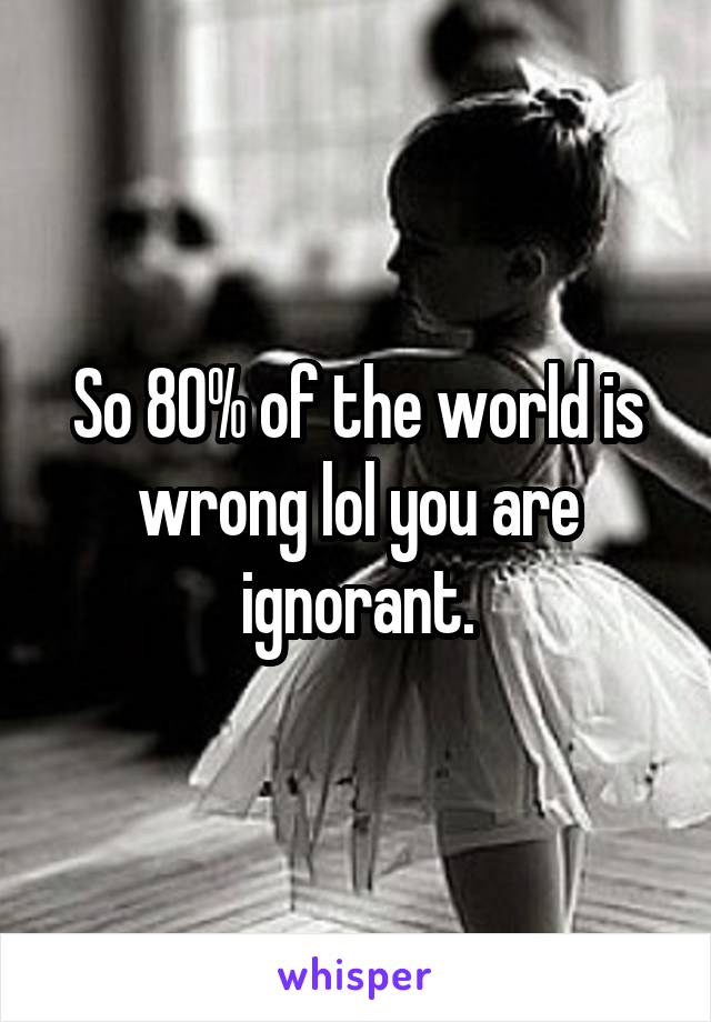 So 80% of the world is wrong lol you are ignorant.