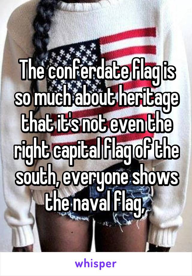 The conferdate flag is so much about heritage that it's not even the right capital flag of the south, everyone shows the naval flag, 
