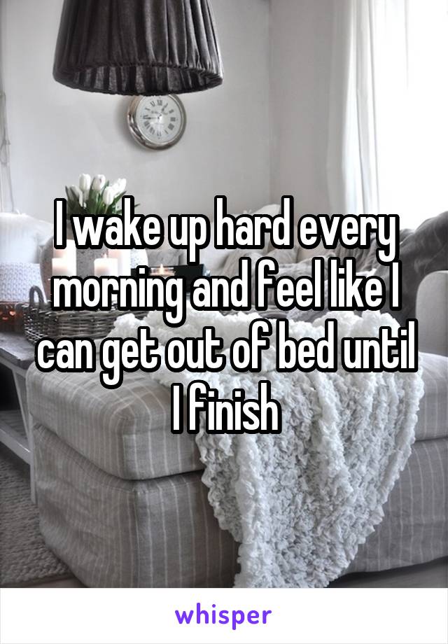 I wake up hard every morning and feel like I can get out of bed until I finish