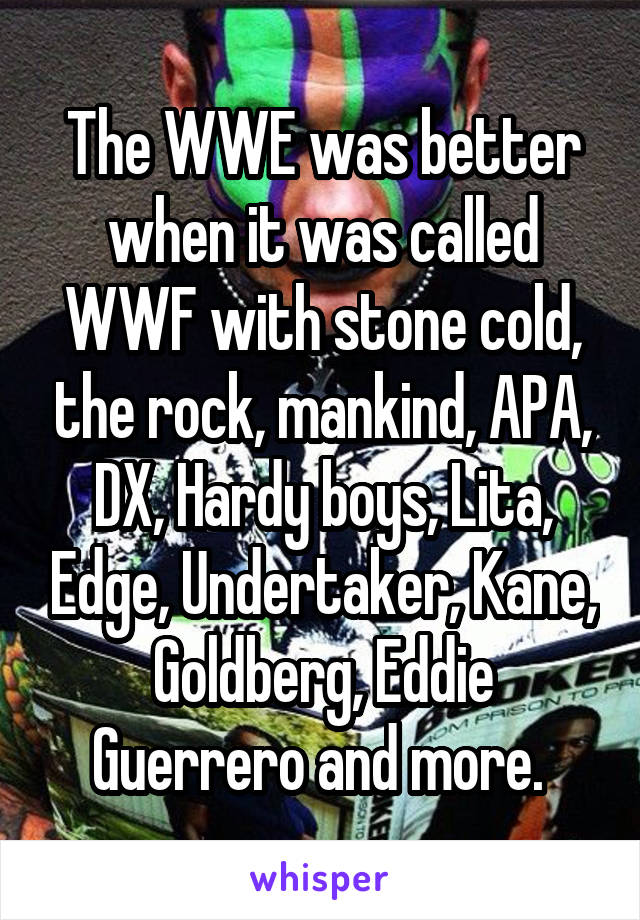 The WWE was better when it was called WWF with stone cold, the rock, mankind, APA, DX, Hardy boys, Lita, Edge, Undertaker, Kane, Goldberg, Eddie Guerrero and more. 