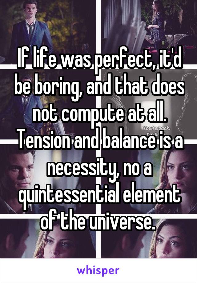 If life was perfect, it'd be boring, and that does not compute at all. Tension and balance is a necessity, no a quintessential element of the universe. 