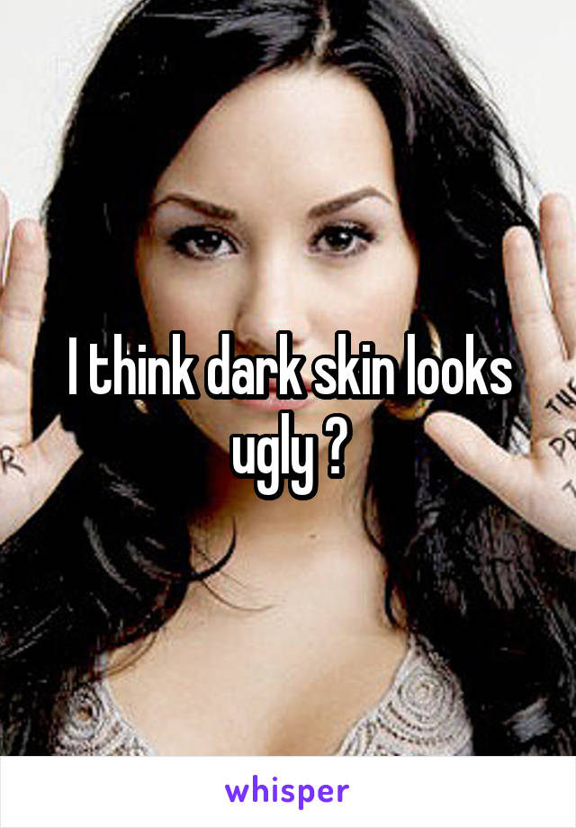 I think dark skin looks ugly 😕