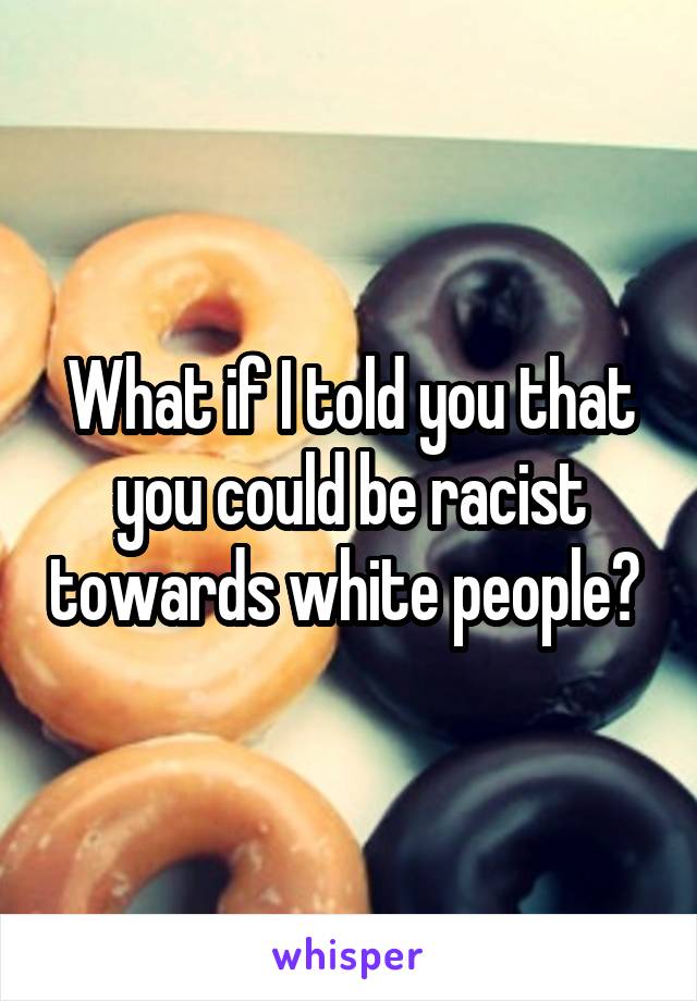 What if I told you that you could be racist towards white people? 
