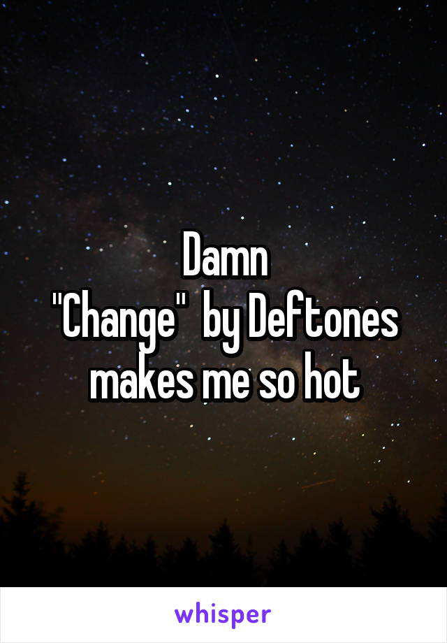 Damn
"Change"  by Deftones makes me so hot