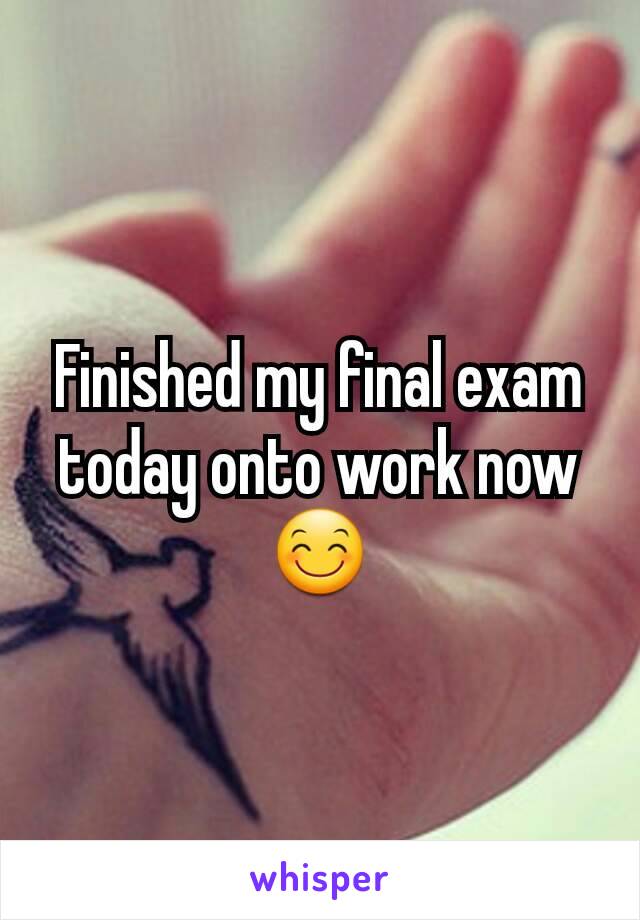 Finished my final exam today onto work now 😊