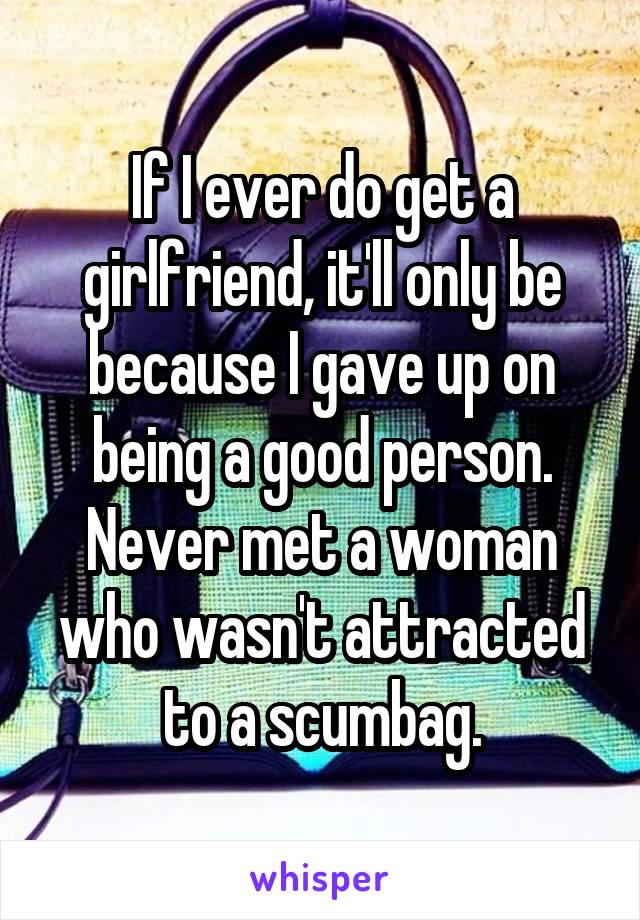 If I ever do get a girlfriend, it'll only be because I gave up on being a good person. Never met a woman who wasn't attracted to a scumbag.