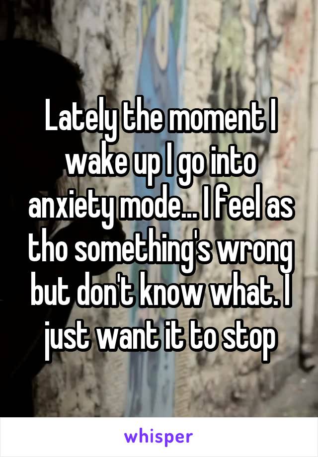 Lately the moment I wake up I go into anxiety mode... I feel as tho something's wrong but don't know what. I just want it to stop