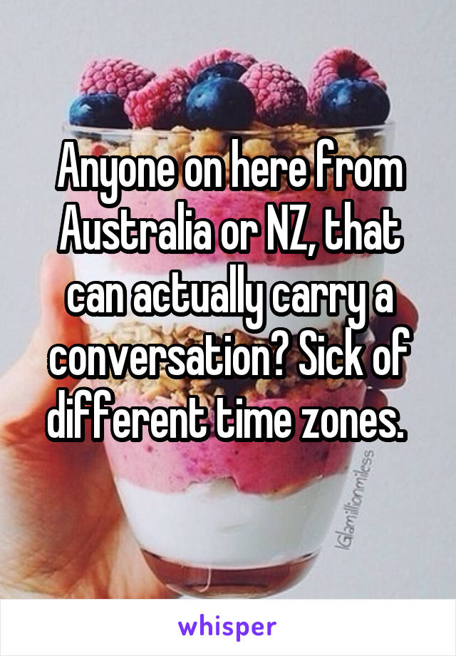 Anyone on here from Australia or NZ, that can actually carry a conversation? Sick of different time zones. 
