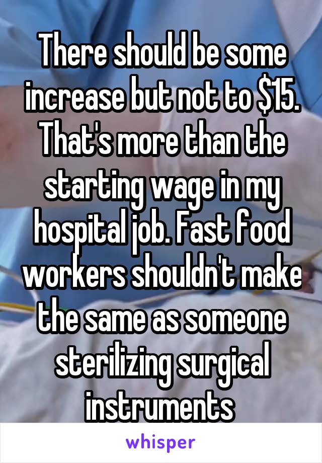 There should be some increase but not to $15. That's more than the starting wage in my hospital job. Fast food workers shouldn't make the same as someone sterilizing surgical instruments 