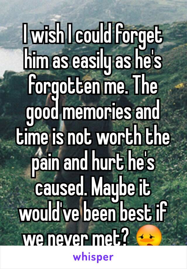 I wish I could forget him as easily as he's forgotten me. The good memories and time is not worth the pain and hurt he's caused. Maybe it would've been best if we never met? 😳