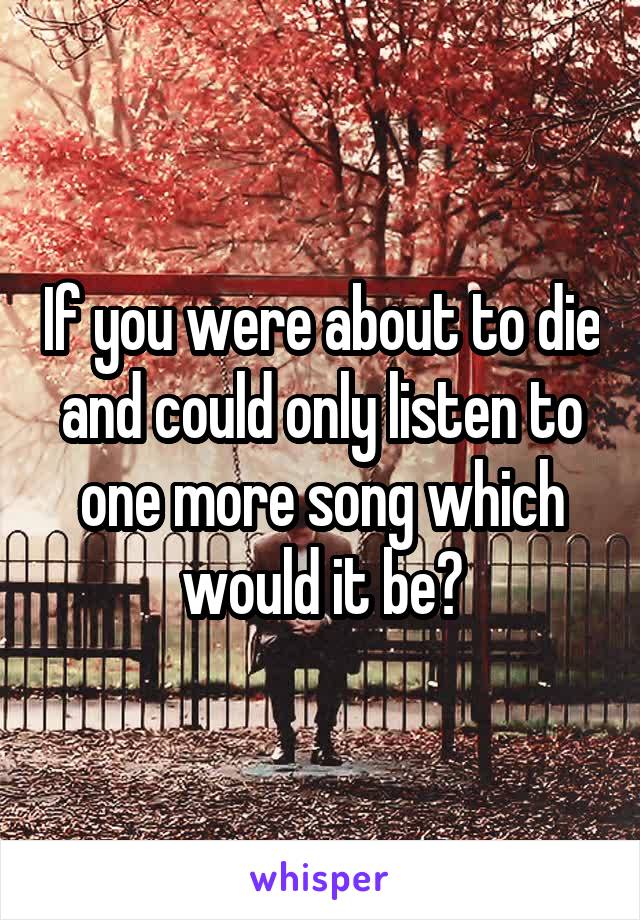 If you were about to die and could only listen to one more song which would it be?