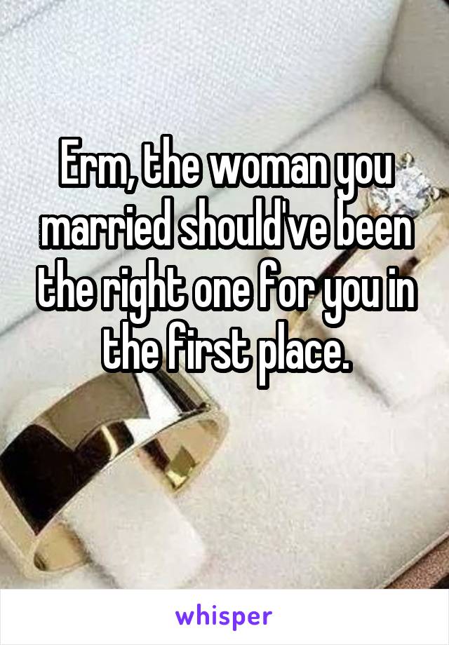 Erm, the woman you married should've been the right one for you in the first place.


