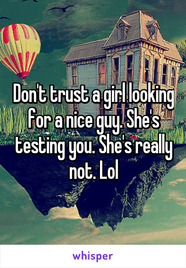 Don't trust a girl looking for a nice guy. She's testing you. She's really not. Lol