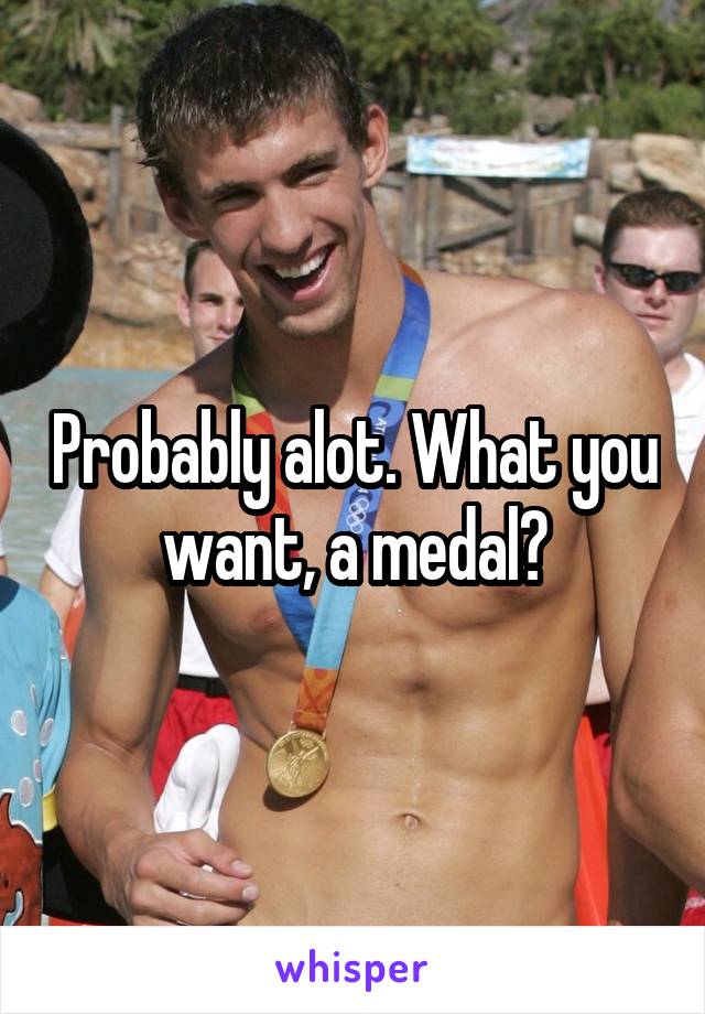 Probably alot. What you want, a medal?