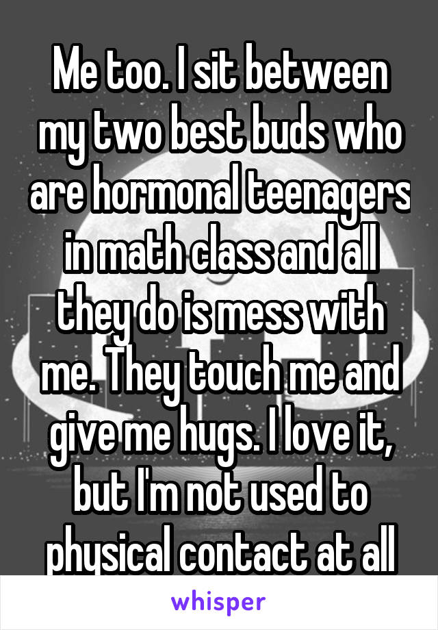 Me too. I sit between my two best buds who are hormonal teenagers in math class and all they do is mess with me. They touch me and give me hugs. I love it, but I'm not used to physical contact at all