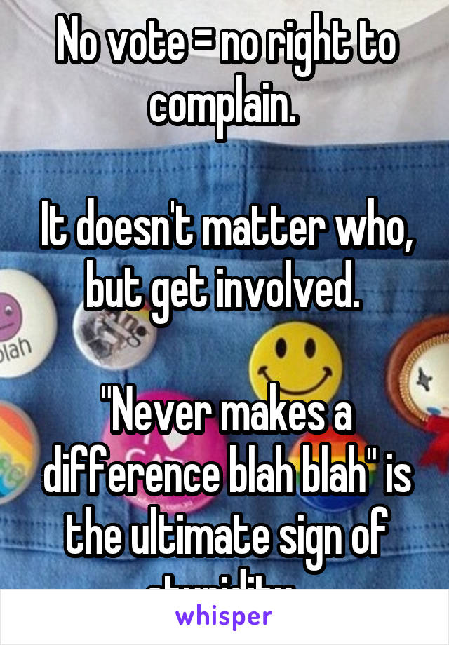 No vote = no right to complain. 

It doesn't matter who, but get involved. 

"Never makes a difference blah blah" is the ultimate sign of stupidity. 