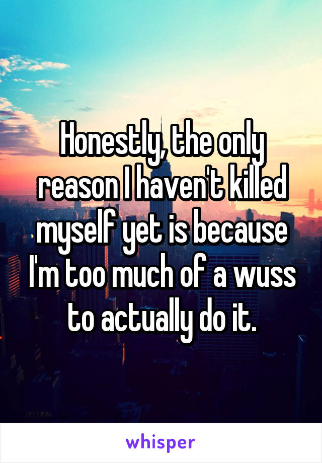 Honestly, the only reason I haven't killed myself yet is because I'm too much of a wuss to actually do it.