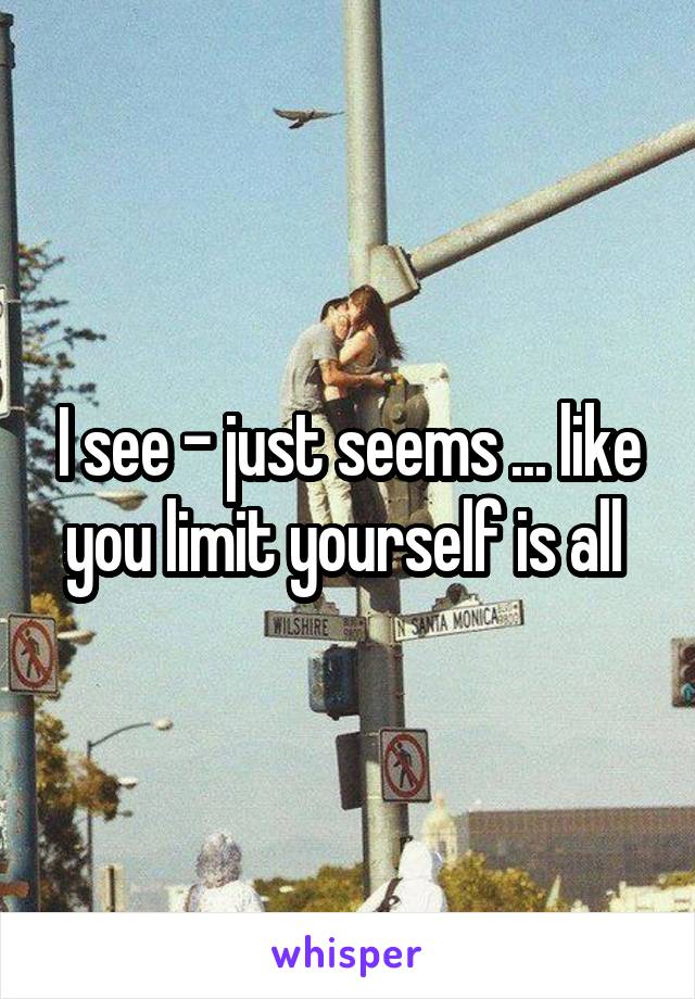 I see - just seems ... like you limit yourself is all 