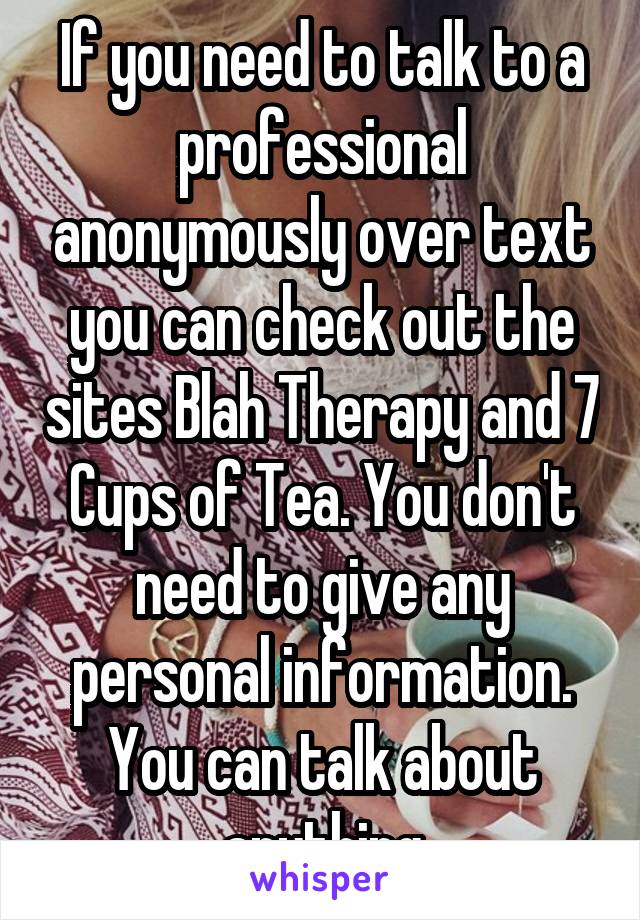 If you need to talk to a professional anonymously over text you can check out the sites Blah Therapy and 7 Cups of Tea. You don't need to give any personal information. You can talk about anything