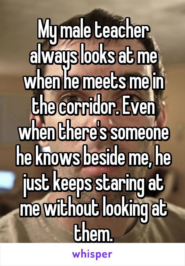My male teacher always looks at me when he meets me in the corridor. Even when there's someone he knows beside me, he just keeps staring at me without looking at them.