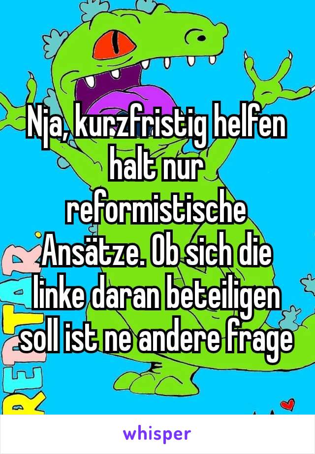 Nja, kurzfristig helfen halt nur reformistische Ansätze. Ob sich die linke daran beteiligen soll ist ne andere frage