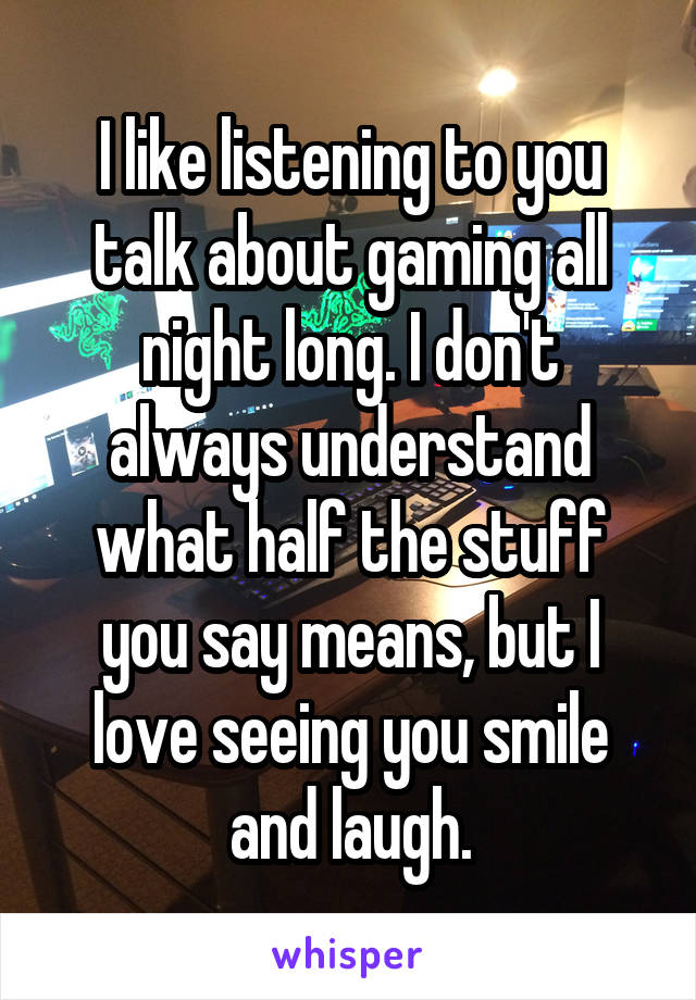 I like listening to you talk about gaming all night long. I don't always understand what half the stuff you say means, but I love seeing you smile and laugh.