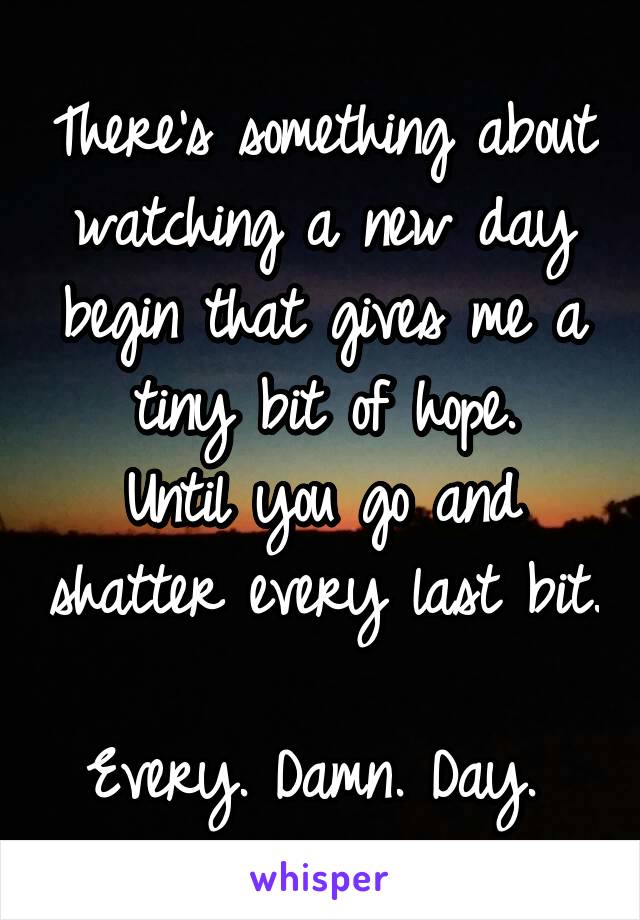 There's something about watching a new day begin that gives me a tiny bit of hope.
Until you go and shatter every last bit. 
Every. Damn. Day. 