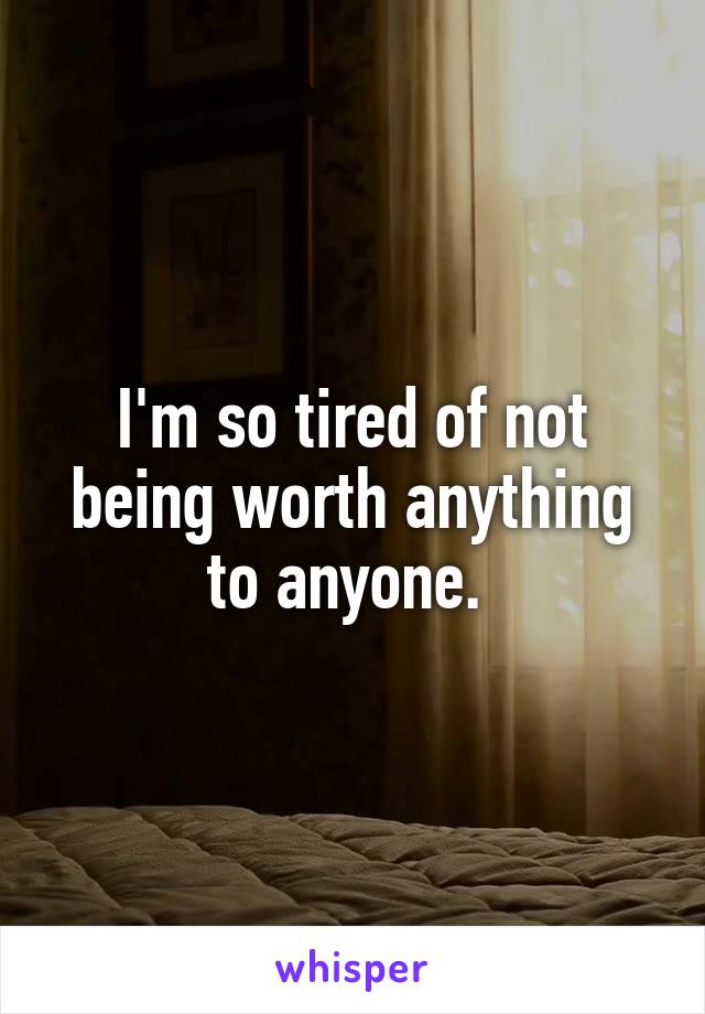 I'm so tired of not being worth anything to anyone. 