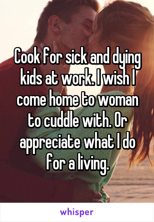 Cook for sick and dying kids at work. I wish I come home to woman to cuddle with. Or appreciate what I do for a living.