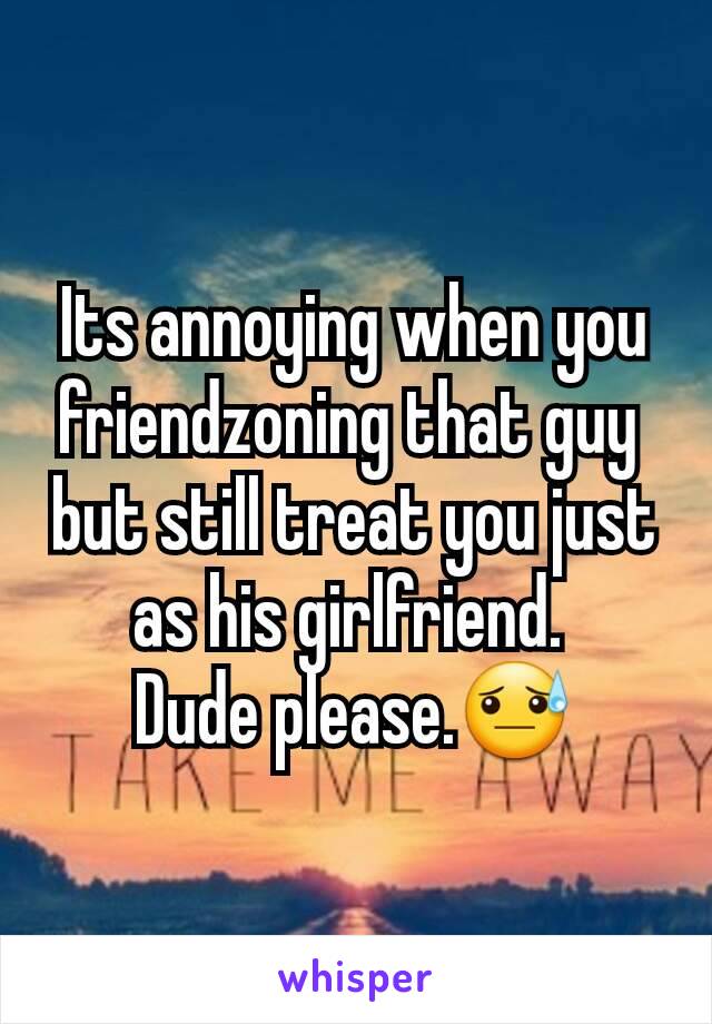 Its annoying when you  friendzoning that guy 
but still treat you just as his girlfriend. 
Dude please.😓