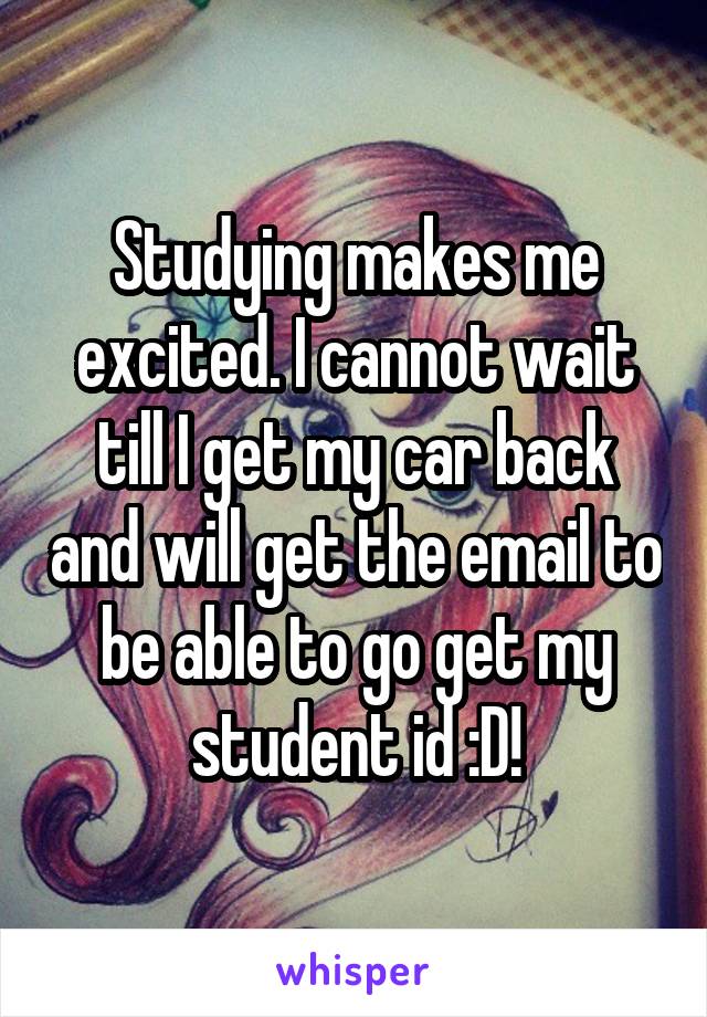 Studying makes me excited. I cannot wait till I get my car back and will get the email to be able to go get my student id :D!