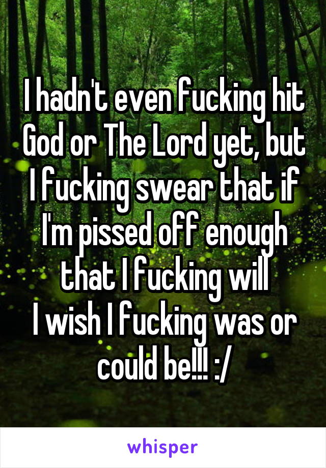I hadn't even fucking hit God or The Lord yet, but I fucking swear that if I'm pissed off enough that I fucking will
I wish I fucking was or could be!!! :/