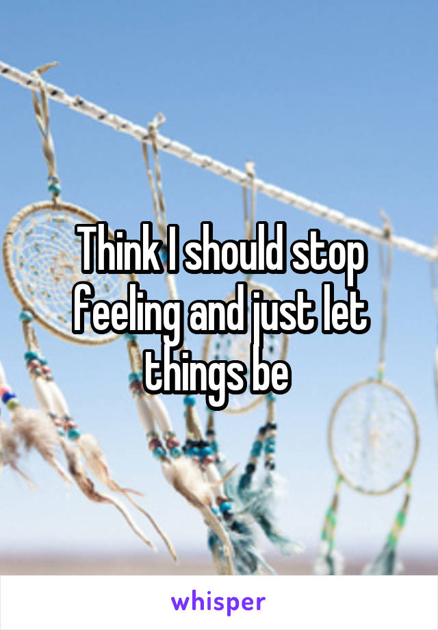 Think I should stop feeling and just let things be 