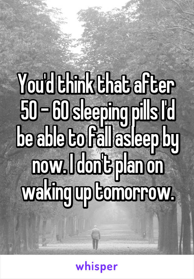 You'd think that after  50 - 60 sleeping pills I'd be able to fall asleep by now. I don't plan on waking up tomorrow.