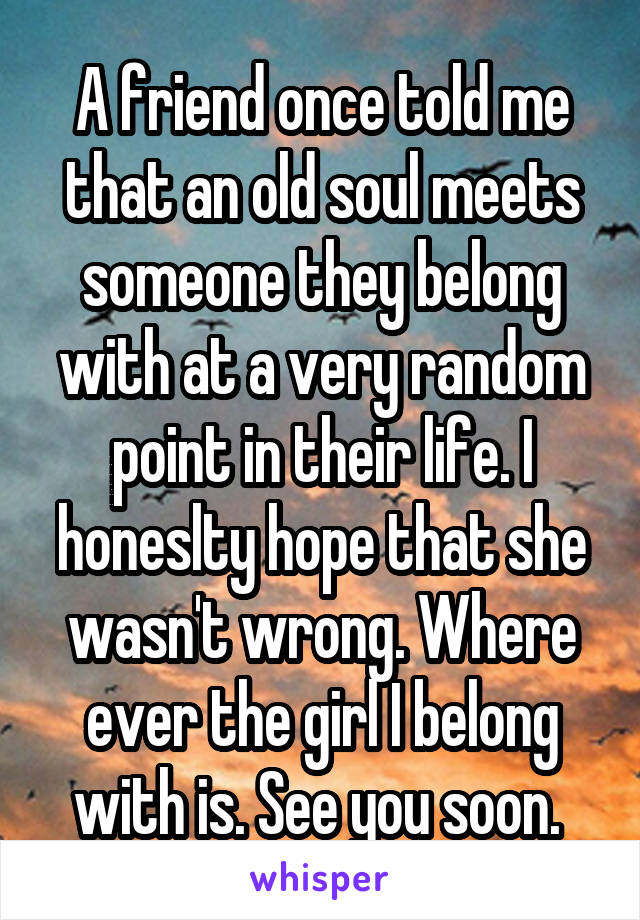 A friend once told me that an old soul meets someone they belong with at a very random point in their life. I honeslty hope that she wasn't wrong. Where ever the girl I belong with is. See you soon. 