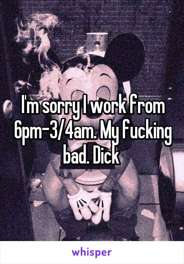 I'm sorry I work from 6pm-3/4am. My fucking bad. Dick 