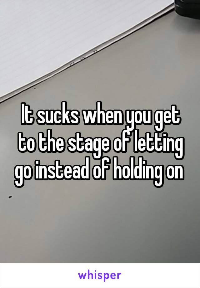 It sucks when you get to the stage of letting go instead of holding on 