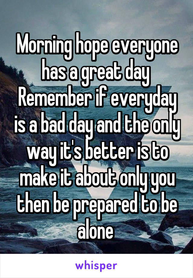 Morning hope everyone has a great day 
Remember if everyday is a bad day and the only way it's better is to make it about only you then be prepared to be alone 