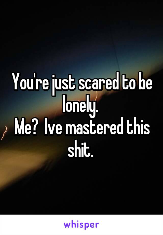 You're just scared to be lonely. 
Me?  Ive mastered this shit. 