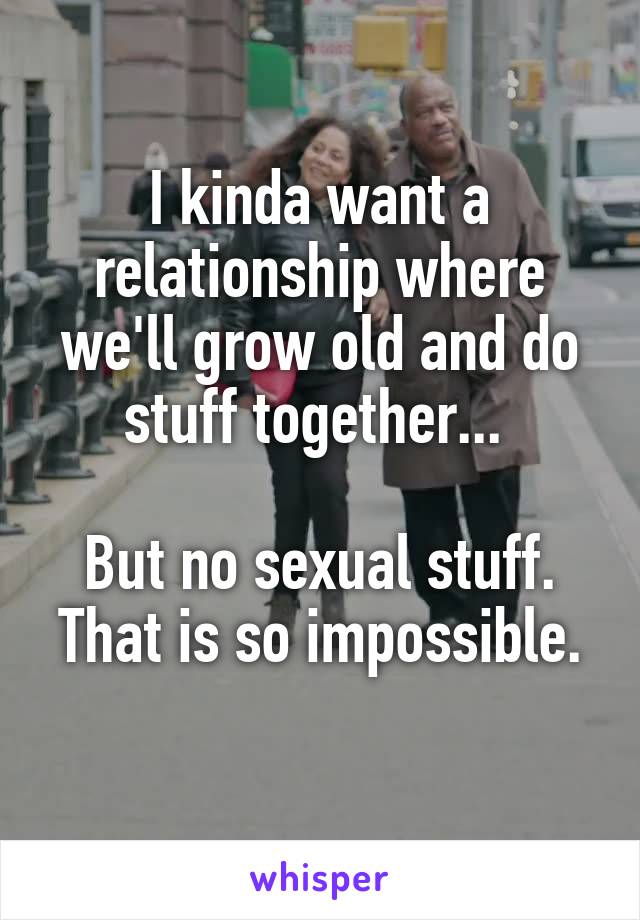 I kinda want a relationship where we'll grow old and do stuff together... 

But no sexual stuff.
That is so impossible. 