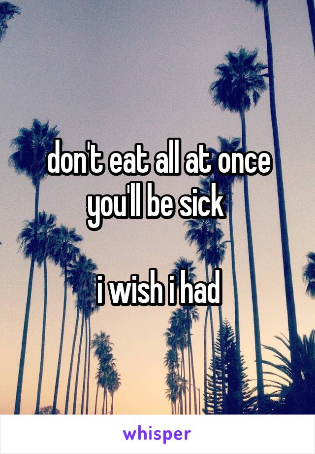 don't eat all at once you'll be sick 

i wish i had