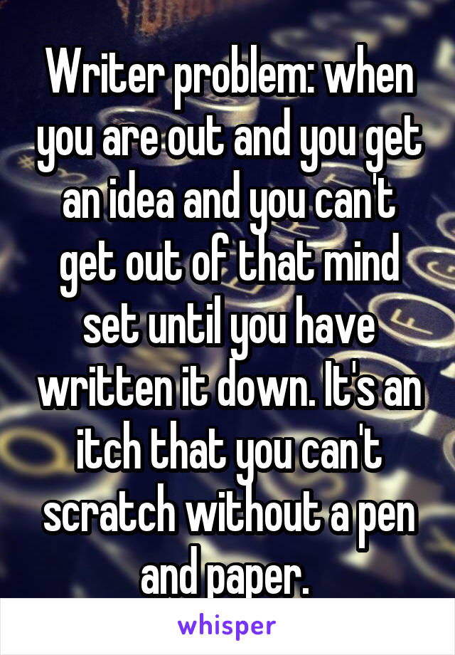 Writer problem: when you are out and you get an idea and you can't get out of that mind set until you have written it down. It's an itch that you can't scratch without a pen and paper. 