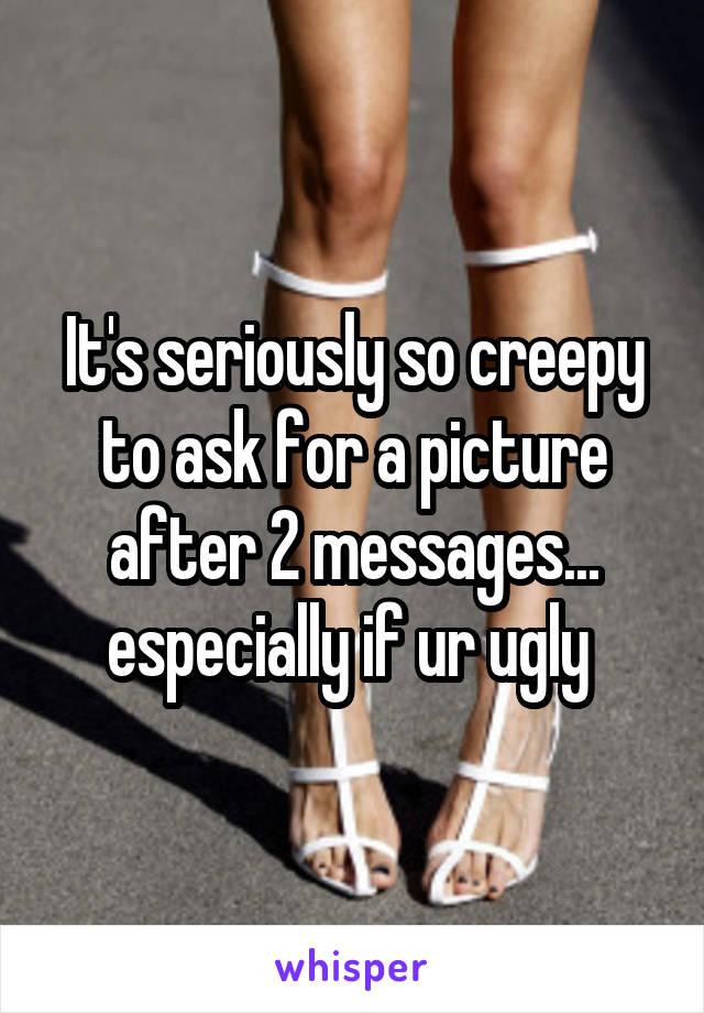 It's seriously so creepy to ask for a picture after 2 messages... especially if ur ugly 