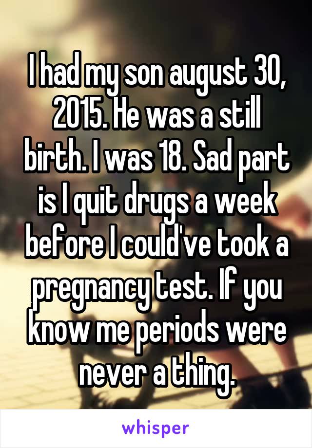 I had my son august 30, 2015. He was a still birth. I was 18. Sad part is I quit drugs a week before I could've took a pregnancy test. If you know me periods were never a thing.