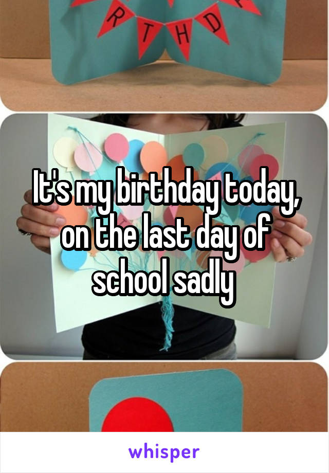 It's my birthday today, on the last day of school sadly 